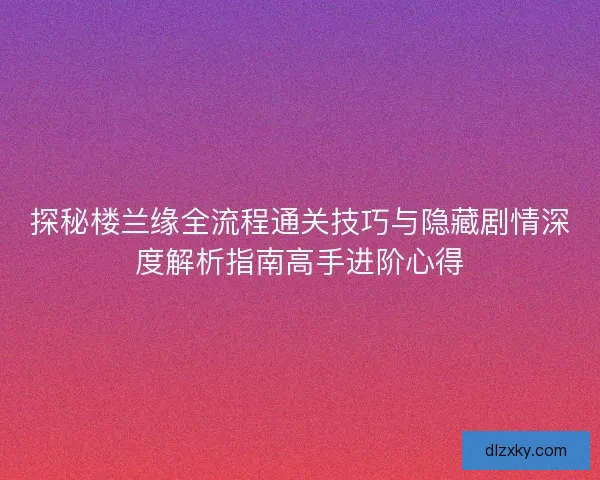 探秘楼兰缘全流程通关技巧与隐藏剧情深度解析指南高手进阶心得 探秘楼兰缘全流程通关技巧与隐藏剧情深度解析指南高手进阶心得