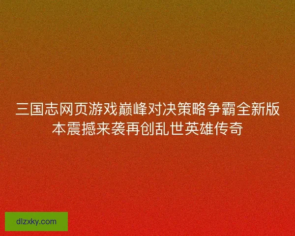 三国志网页游戏巅峰对决策略争霸全新版本震撼来袭再创乱世英雄传奇 三国志网页游戏巅峰对决策略争霸全新版本震撼来袭再创乱世英雄传奇
