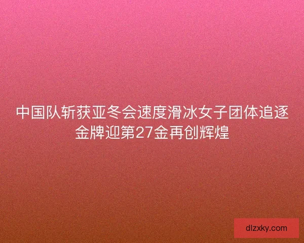 中国队斩获亚冬会速度滑冰女子团体追逐金牌迎第27金再创辉煌