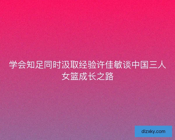 学会知足同时汲取经验许佳敏谈中国三人女篮成长之路