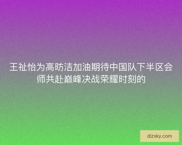 王祉怡为高昉洁加油期待中国队下半区会师共赴巅峰决战荣耀时刻的 王祉怡为高昉洁加油期待中国队下半区会师共赴巅峰决战荣耀时刻的