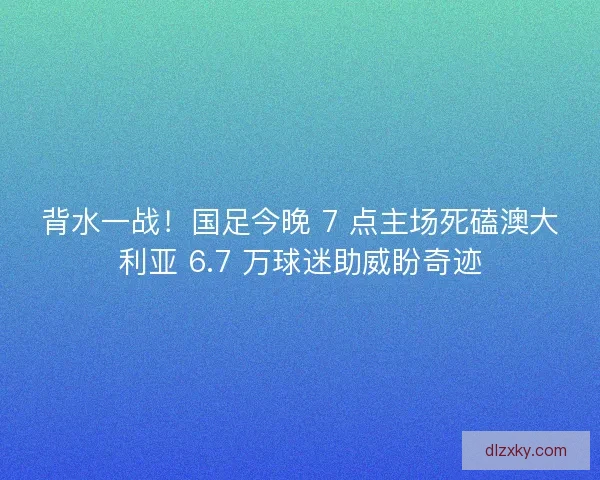 背水一战！国足今晚 7 点主场死磕澳大利亚 6.7 万球迷助威盼奇迹