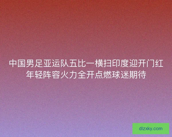 中国男足亚运队五比一横扫印度迎开门红年轻阵容火力全开点燃球迷期待