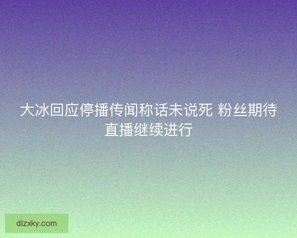 大冰回应停播传闻称话未说死 粉丝期待直播继续进行