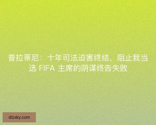 普拉蒂尼：十年司法迫害终结，阻止我当选 FIFA 主席的阴谋终告失败