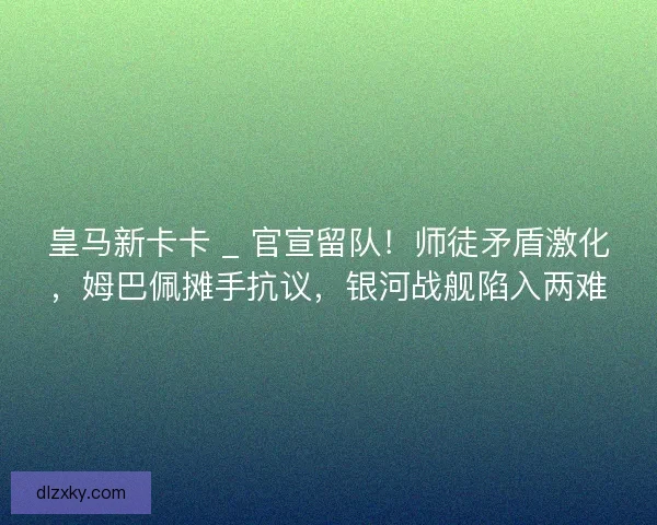 皇马新卡卡 _ 官宣留队！师徒矛盾激化，姆巴佩摊手抗议，银河战舰陷入两难