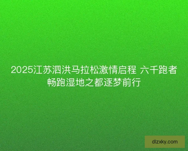 2025江苏泗洪马拉松激情启程 六千跑者畅跑湿地之都逐梦前行