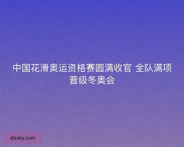 中国花滑奥运资格赛圆满收官 全队满项晋级冬奥会