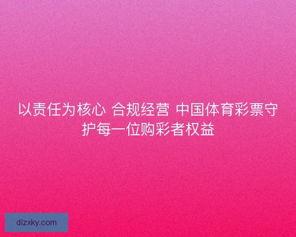 以责任为核心 合规经营 中国体育彩票守护每一位购彩者权益