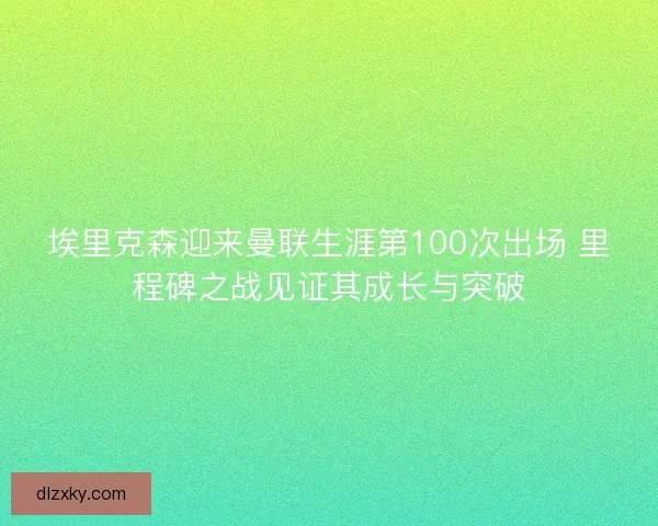 埃里克森迎来曼联生涯第100次出场 里程碑之战见证其成长与突破