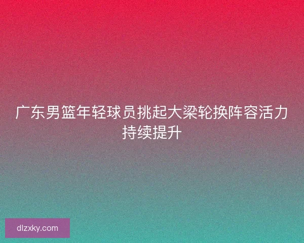 广东男篮年轻球员挑起大梁轮换阵容活力持续提升