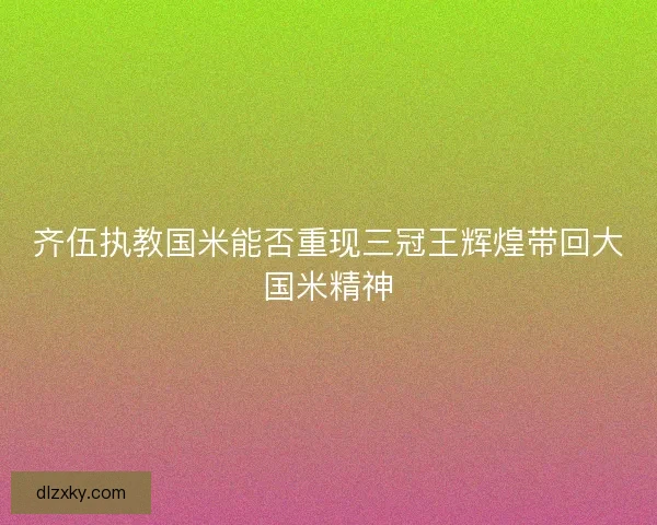 齐伍执教国米能否重现三冠王辉煌带回大国米精神 齐伍执教国米能否重现三冠王辉煌带回大国米精神
