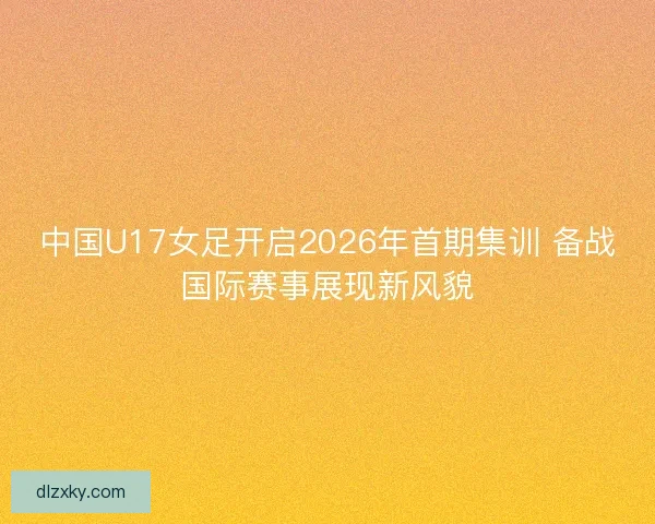 中国U17女足开启2026年首期集训 备战国际赛事展现新风貌 中国U17女足开启2026年首期集训 备战国际赛事展现新风貌