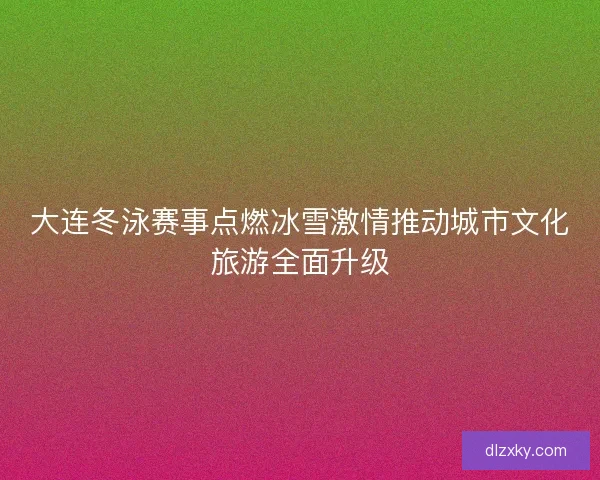 大连冬泳赛事点燃冰雪激情推动城市文化旅游全面升级