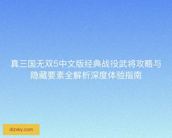 真三国无双5中文版经典战役武将攻略与隐藏要素全解析深度体验指南 真三国无双5中文版经典战役武将攻略与隐藏要素全解析深度体验指南