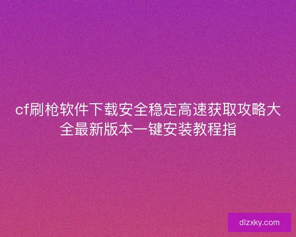 cf刷枪软件下载安全稳定高速获取攻略大全最新版本一键安装教程指