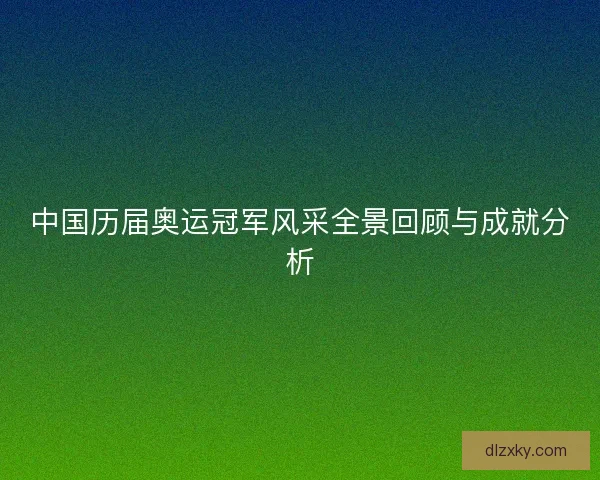 中国历届奥运冠军风采全景回顾与成就分析 中国历届奥运冠军风采全景回顾与成就分析