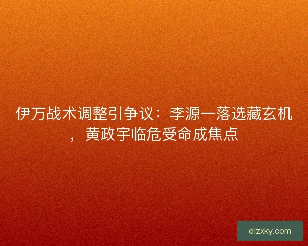 伊万战术调整引争议：李源一落选藏玄机，黄政宇临危受命成焦点