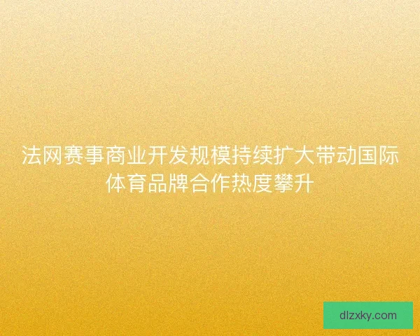 法网赛事商业开发规模持续扩大带动国际体育品牌合作热度攀升