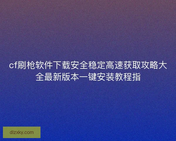 cf刷枪软件下载安全稳定高速获取攻略大全最新版本一键安装教程指