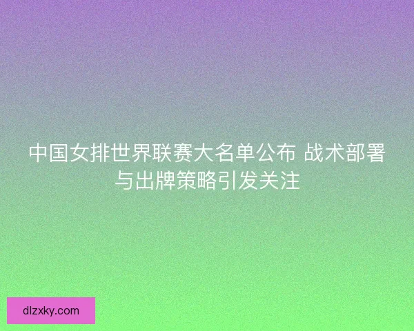 中国女排世界联赛大名单公布 战术部署与出牌策略引发关注
