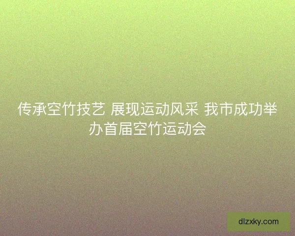 传承空竹技艺 展现运动风采 我市成功举办首届空竹运动会 传承空竹技艺 展现运动风采 我市成功举办首届空竹运动会