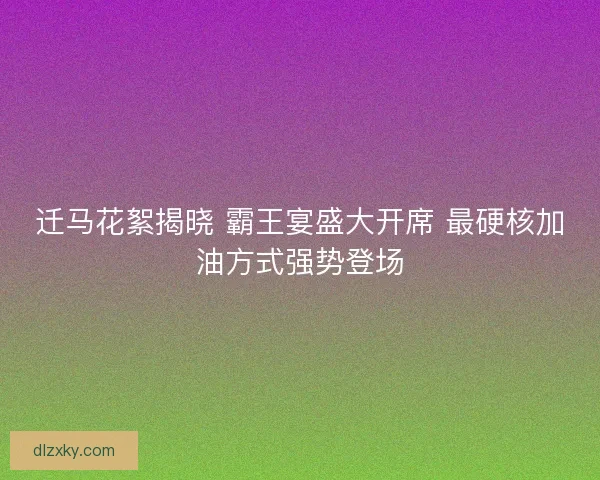 迁马花絮揭晓 霸王宴盛大开席 最硬核加油方式强势登场