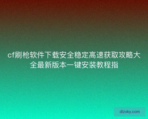 cf刷枪软件下载安全稳定高速获取攻略大全最新版本一键安装教程指