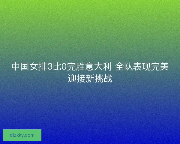 中国女排3比0完胜意大利 全队表现完美迎接新挑战