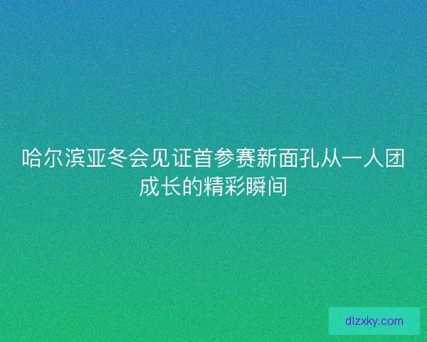 哈尔滨亚冬会见证首参赛新面孔从一人团成长的精彩瞬间