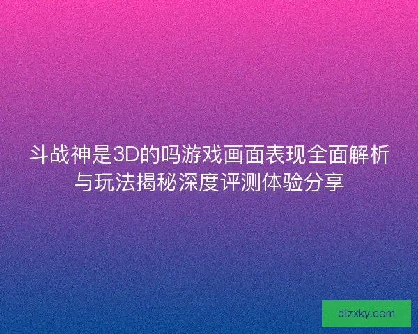 斗战神是3D的吗游戏画面表现全面解析与玩法揭秘深度评测体验分享