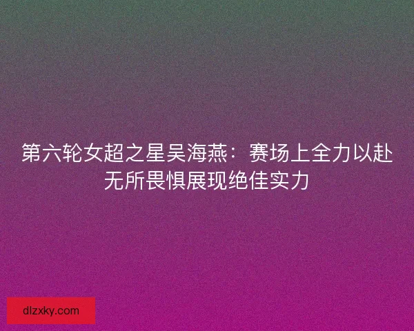 第六轮女超之星吴海燕：赛场上全力以赴无所畏惧展现绝佳实力