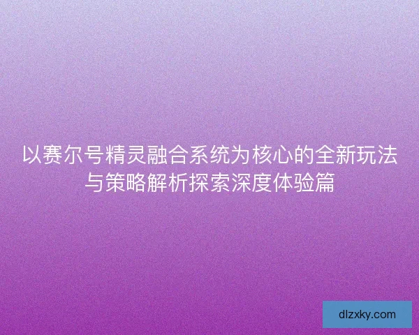以赛尔号精灵融合系统为核心的全新玩法与策略解析探索深度体验篇