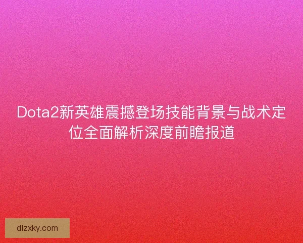 Dota2新英雄震撼登场技能背景与战术定位全面解析深度前瞻报道